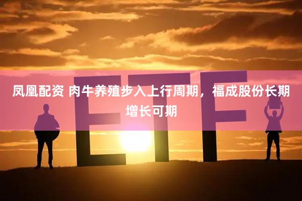 凤凰配资 肉牛养殖步入上行周期，福成股份长期增长可期