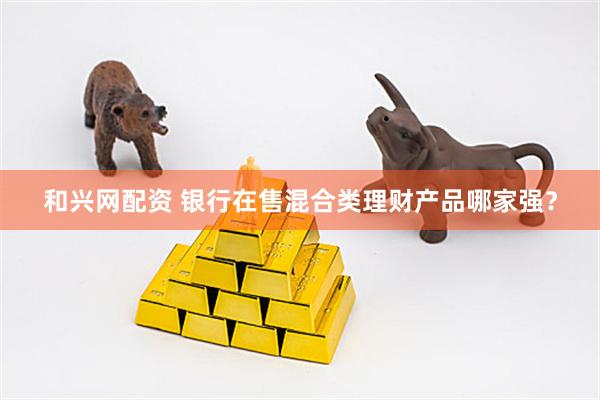 和兴网配资 银行在售混合类理财产品哪家强？