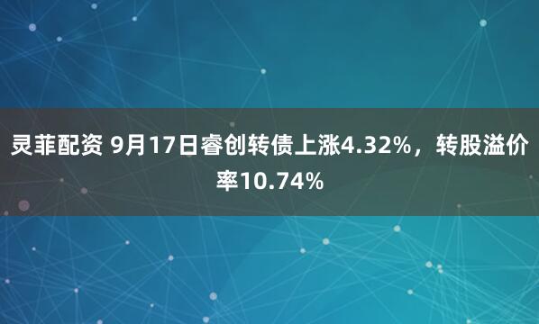 灵菲配资 9月17日睿创转债上涨4.32%，转股溢价率10.74%