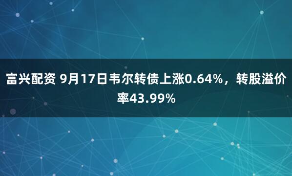 富兴配资 9月17日韦尔转债上涨0.64%，转股溢价率43.99%