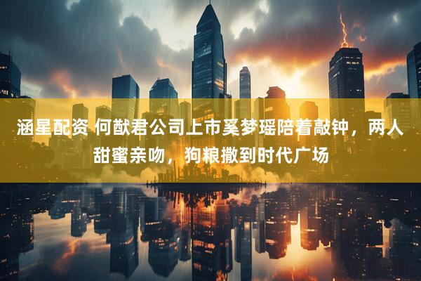 涵星配资 何猷君公司上市奚梦瑶陪着敲钟，两人甜蜜亲吻，狗粮撒到时代广场