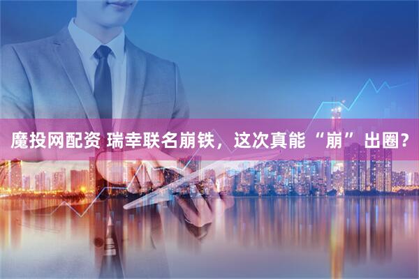 魔投网配资 瑞幸联名崩铁，这次真能 “崩” 出圈？