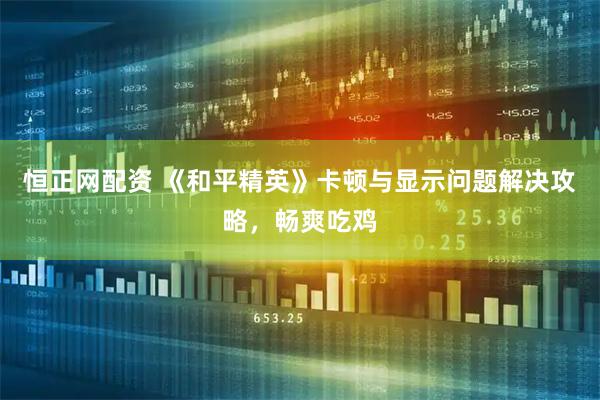 恒正网配资 《和平精英》卡顿与显示问题解决攻略，畅爽吃鸡