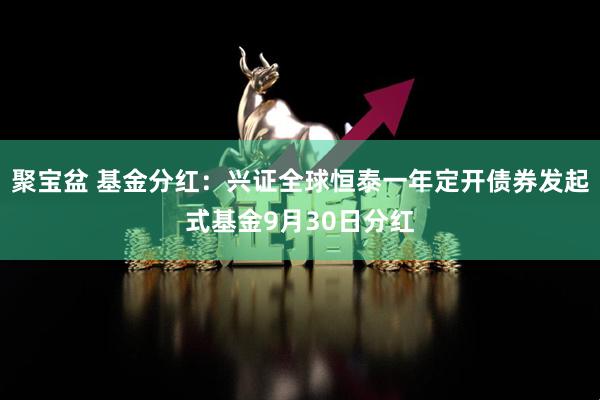聚宝盆 基金分红：兴证全球恒泰一年定开债券发起式基金9月30日分红