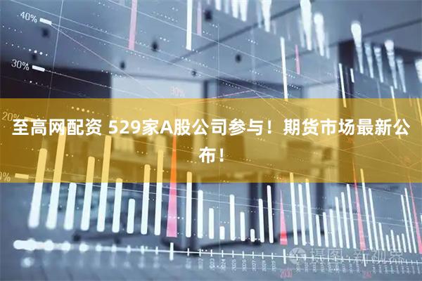 至高网配资 529家A股公司参与！期货市场最新公布！