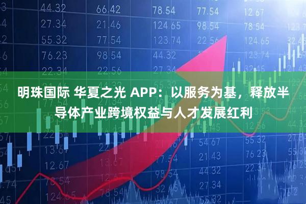 明珠国际 华夏之光 APP：以服务为基，释放半导体产业跨境权益与人才发展红利