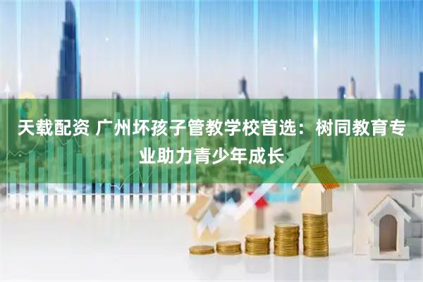 天载配资 广州坏孩子管教学校首选：树同教育专业助力青少年成长