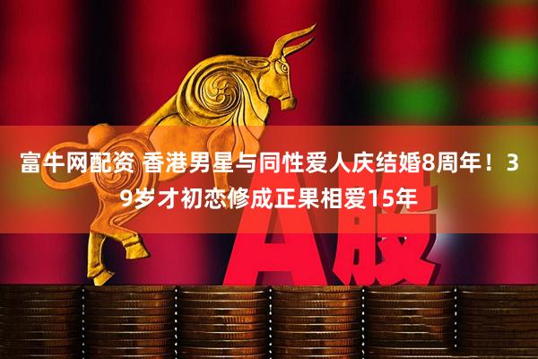 富牛网配资 香港男星与同性爱人庆结婚8周年！39岁才初恋修成正果相爱15年