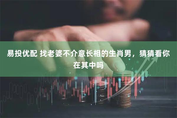 易投优配 找老婆不介意长相的生肖男，猜猜看你在其中吗
