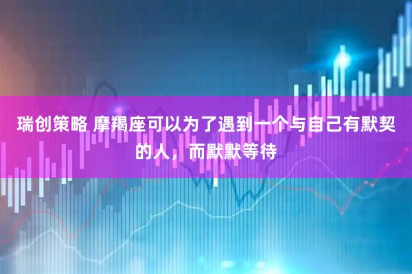 瑞创策略 摩羯座可以为了遇到一个与自己有默契的人，而默默等待