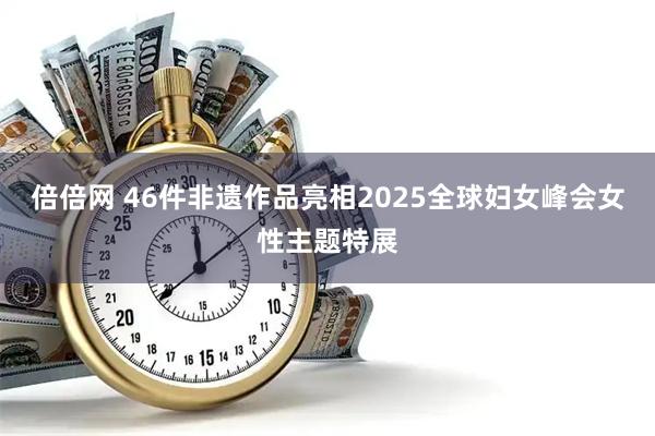 倍倍网 46件非遗作品亮相2025全球妇女峰会女性主题特展