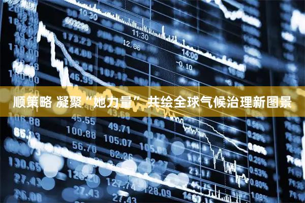 顺策略 凝聚“她力量” 共绘全球气候治理新图景