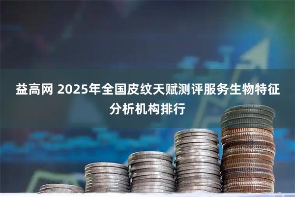 益高网 2025年全国皮纹天赋测评服务生物特征分析机构排行