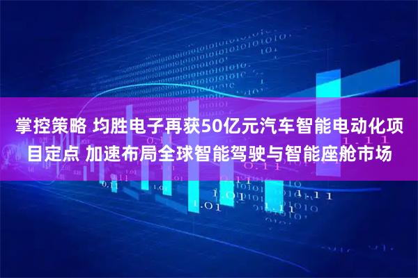 掌控策略 均胜电子再获50亿元汽车智能电动化项目定点 加速布局全球智能驾驶与智能座舱市场